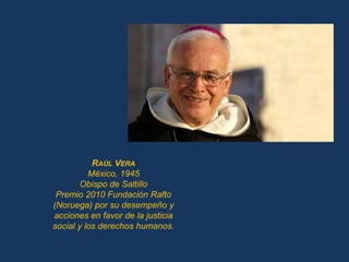 RAÚL VERA
          México, 1945
        Obispo de Saltillo
 Premio 2010 Fundación Rafto
(Noruega) por su desempeño y
acciones en favor de la justicia
social y los derechos humanos.
 