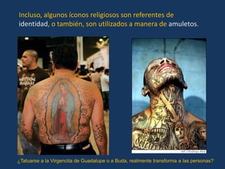 Incluso, algunos íconos religiosos son referentes de
identidad, o también, son utilizados a manera de amuletos.




¿Tatuarse a la Virgencita de Guadalupe o a Buda, realmente transforma a las personas?
 