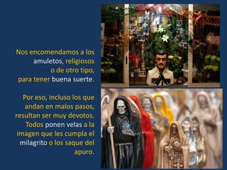 Nos encomendamos a los
     amuletos, religiosos
          o de otro tipo,
para tener buena suerte.

   Por eso, incluso los que
   andan en malos pasos,
resultan ser muy devotos.
    Todos ponen velas a la
 imagen que les cumpla el
  milagrito o los saque del
                     apuro.
 