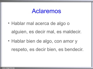 Aclaremos Hablar mal acerca de algo o alguien, es decir mal, es maldecir. Hablar bien de algo, con amor y respeto, es decir bien, es bendecir. 