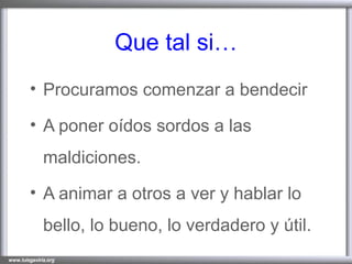 Que tal si… Procuramos comenzar a bendecir A poner oídos sordos a las maldiciones. A animar a otros a ver y hablar lo bello, lo bueno, lo verdadero y útil. 