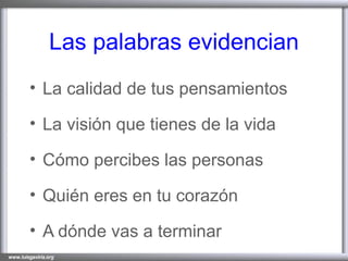 Las palabras evidencian La calidad de tus pensamientos La visión que tienes de la vida Cómo percibes las personas Quién eres en tu corazón A dónde vas a terminar 