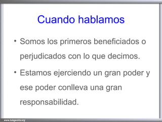 Cuando hablamos Somos los primeros beneficiados o perjudicados con lo que decimos. Estamos ejerciendo un gran poder y ese poder conlleva una gran responsabilidad. 