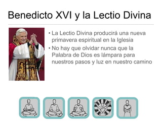 Benedicto XVI y la Lectio Divina
         • La Lectio Divina producirá una nueva
           primavera espiritual en la Iglesia
         • No hay que olvidar nunca que la
           Palabra de Dios es lámpara para
           nuestros pasos y luz en nuestro camino
 