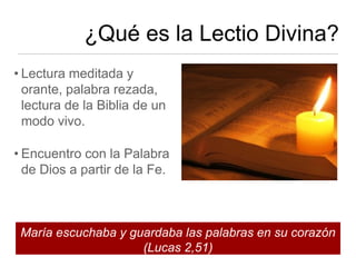 ¿Qué es la Lectio Divina?
• Lectura meditada y
  orante, palabra rezada,
  lectura de la Biblia de un
  modo vivo.

• Encuentro con la Palabra
  de Dios a partir de la Fe.



 María escuchaba y guardaba las palabras en su corazón
                     (Lucas 2,51)
 