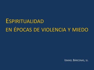 ESPIRITUALIDAD
EN ÉPOCAS DE VIOLENCIA Y MIEDO
ISMAEL BÁRCENAS, SJ.
 