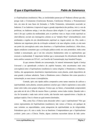 O que é Espiritualismo                                          Pablo de Salamanca

e o Espiritualismo (mediúnico). Mas, as similaridades param por aí? Podemos afirmar que não,
porque todo o Cristianismo (Catolicismo Romano, Catolicismo Ortodoxo e Protestantismo)
tem, em uma de suas bases de formação, o Velho Testamento, intimamente associado ao
Judaísmo. E no Judaísmo é impossível negar a grande importância dos profetas, isto é, o ato de
profetizar, no Judaísmo antigo, é um dos alicerces desta religião. E o que é profetizar? Nada
mais é do que a prática da mediunidade, pois os profetas viam os Anjos (visão espiritual ou
clarividência); ouviam aos mensageiros celestes ou ao “próprio Deus” (clariaudiência); eram
arrebatados a regiões do céu (desdobramento espiritual ou viagem astral); etc. Ora, sendo o
Judaísmo um importante pilar da civilização ocidental e de suas religiões cristãs, aí está mais
um ponto de convergência entre estas doutrinas e o Espiritualismo (mediúnico). Além disso,
alguns estudiosos comentam que a civilização judáico-cristã, nos seus primórdios, tinha como
verdade a reencarnação, que é um dos conceitos fundamentais entre os espiritualistas que
exercem a mediunidade. É importante lembrar que a reencarnação foi oficialmente abolida do
meio católico somente em 553 d.C., no Concílio de Constantinopla, hoje Istambul/Turquia.
           Já que estamos falando em reencarnação, lei natural intimamente ligada à Justiça
Universal e ao aprendizado evolutivo do espírito humano, nela encontramos mais uma
convergência entre o Espiritualismo (mediúnico) e outras religiões: o Hinduísmo e o Budismo.
Ambos, são agrupamentos doutrinários importantíssimos neste planeta, sendo depositários de
uma grande e milenar sabedoria. Tanto o Hinduísmo como o Budismo têm como preceito a
reencarnação, as suas causas e conseqüências.
           Contudo, após esta rápida análise comparativa entre tantas maneiras de cultivar a
espiritualidade, neste planeta, somente podemos concluir que o ideal é aspirarmos a uma união
maior entre todos estes grupos religiosos. Cremos que, no futuro, a humanidade compreenderá
que cada um de nós é filho do mesmo Deus e, portanto, somos todos irmãos. Quando todo o
véu for levantado e nada mais estiver oculto, não haverão mais separativismos e facções de
qualquer espécie. Este é o futuro ao qual estamos destinados.
           Mas, como fica a Ciência nesta discussão sobre o que é espiritualismo? Nós que
somos representantes do Espiritualismo (mediúnico), não vemos a Ciência, em qualquer de
suas vertentes ou especialidades, como antagonista da espiritualidade ou da religiosidade.
Entendemos que a fé, sem a razão, leva ao fanatismo. Compreendemos que o Espiritualismo
evoluirá junto com a Ciência. Porém, alguns cientistas necessitam deixar de lado certos


  www.espiritualistas.org                                                           Página 3
 