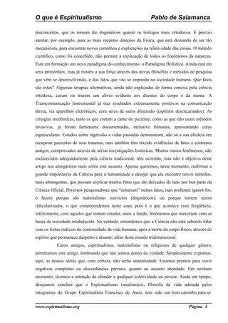 O que é Espiritualismo                                        Pablo de Salamanca

preconceitos, que os tornam tão dogmáticos quanto os teólogos mais ortodoxos. É preciso
atentar, por exemplo, para as mais recentes direções da Física, que está deixando de ser tão
mecanicista, para encontrar novos caminhos e explicações na relatividade das coisas. O método
científico, como foi concebido, não permite a explicação de todos os fenômenos da natureza.
Está em formação um novo paradigma do conhecimento: o Paradigma Holístico. Ainda está em
seus primórdios, mas já mostra a sua força através das novas filosofias e métodos de pesquisa
que vêm se desenvolvendo, e dos fatos que vão se impondo na sociedade humana. Que fatos
são estes? Algumas terapias alternativas, ainda não explicadas de forma concisa pela ciência
ortodoxa, curam ou trazem um alívio evidente aos doentes do corpo e da mente. A
Transcomunicação Instrumental já traz resultados extremamente positivos na comunicação
direta, via aparelhos eletrônicos, com seres de outra dimensão (espíritos desencarnados). As
cirurgias mediúnicas, tanto as que cortam a carne do paciente, como as que não usam métodos
invasivos, já foram fartamente documentadas, inclusive filmadas, apresentando curas
espetaculares. Estudos sobre regressão a vidas passadas demonstram, não só a sua eficácia em
recuperar pacientes de seus traumas, mas também têm trazido evidências de fatos e costumes
antigos, comprovados através de sérias investigações históricas. Muitos outros fenômenos, não
esclarecidos adequadamente pela ciência tradicional, têm ocorrido, mas não é objetivo deste
artigo nos alongarmos mais sobre este assunto. Apenas queremos, neste momento, reafirmar a
grande importância da Ciência para a humanidade e desejar que ela encontre novos métodos,
mais abrangentes, que possam explicar muitos fatos que são deixados de lado por boa parte da
Ciência Oficial. Diversos pesquisadores que “esbarram” nestes fatos, mas preferem ignorá-los,
o fazem porque são materialistas convictos (dogmáticos), ou porque temem serem
ridicularizados, o que compreendemos neste caso, pois é o que acontece com freqüência,
infelizmente, com aqueles que tentam estudar, mais a fundo, fenômenos que mexeriam com as
bases da sociedade estabelecida. Na verdade, entendemos que a Ciência não está sabendo lidar
com os fortes indícios de continuidade da vida humana, após a morte do corpo físico, através do
espírito que permanece desperto e atuante, além deste mundo tridimensional.
           Caros amigos, espiritualistas, materialistas ou religiosos de qualquer gênero,
terminamos este artigo, lembrando que não somos donos da verdade. Simplesmente expomos,
aqui, as nossas idéias que, com certeza, não serão unanimidade. Estamos prontos para ouvir
negativas completas ou discordâncias parciais, quanto ao assunto abordado. Em nenhum
momento, tivemos a intenção de ofender a qualquer coletividade ou pessoa. Ainda em tempo,
desejamos concluir que o Espiritualismo (mediúnico), filosofia de vida adotada pelos
integrantes do Grupo Espiritualista Francisco de Assis, tem sido um bom caminho para se


www.espiritualistas.org                                                           Página 4
 