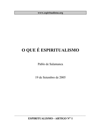 www.espiritualistas.org




       O QUE É ESPIRITUALISMO


                        Pablo de Salamanca



                      19 de Setembro de 2005




____________________________________________________________________________

              ESPIRITUALISMO - ARTIGO NO 1
 