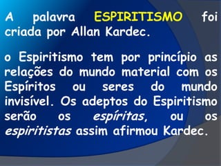 A palavra ESPIRITISMO foi
criada por Allan Kardec.
o Espiritismo tem por princípio as
relações do mundo material com os
Espíritos ou seres do mundo
invisível. Os adeptos do Espiritismo
serão os espíritas, ou os
espiritistas assim afirmou Kardec.
 