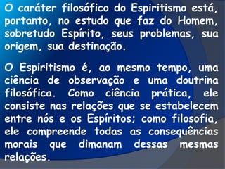 O caráter filosófico do Espiritismo está,
portanto, no estudo que faz do Homem,
sobretudo Espírito, seus problemas, sua
origem, sua destinação.
O Espiritismo é, ao mesmo tempo, uma
ciência de observação e uma doutrina
filosófica. Como ciência prática, ele
consiste nas relações que se estabelecem
entre nós e os Espíritos; como filosofia,
ele compreende todas as consequências
morais que dimanam dessas mesmas
relações.
 