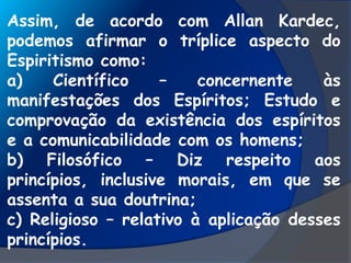 Assim, de acordo com Allan Kardec,
podemos afirmar o tríplice aspecto do
Espiritismo como:
a) Científico – concernente às
manifestações dos Espíritos; Estudo e
comprovação da existência dos espíritos
e a comunicabilidade com os homens;
b) Filosófico – Diz respeito aos
princípios, inclusive morais, em que se
assenta a sua doutrina;
c) Religioso – relativo à aplicação desses
princípios.
 
