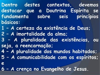 Dentro destes contextos, devemos
destacar que a Doutrina Espírita se
fundamenta sobre seis princípios
básicos:
1 – A certeza da existência de Deus;
2 – A imortalidade da alma;
3 – A pluralidade das existências, ou
seja, a reencarnação;
4 – A pluralidade dos mundos habitados;
5 – A comunicabilidade com os espíritos;
e
6 – A crença no Evangelho de Jesus.
 