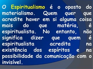 O Espiritualismo é o oposto do
materialismo. Quem quer que
acredite haver em si alguma coisa
mais do que matéria, é
espiritualista. No entanto, não
significa dizer que quem é
espiritualista acredita na
existência dos espíritos e na
possibilidade da comunicação com o
invisível.
 