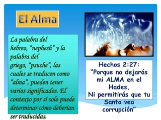 La palabra del
hebreo, “nephesh” y la
palabra del
griego, “psuche”, las           Hechos 2:27:
cuales se traducen como      “Porque no dejarás
“alma”, pueden tener            mi ALMA en el
                                    Hades,
varios significados. El
                             Ni permitirás que tu
contexto por sí solo puede        Santo vea
determinar cómo deberían         corrupción”
ser traducidas.
 