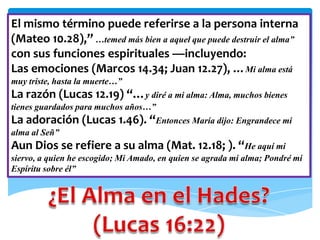 El mismo término puede referirse a la persona interna
(Mateo 10.28),” …temed más bien a aquel que puede destruir el alma”
con sus funciones espirituales —incluyendo:
Las emociones (Marcos 14.34; Juan 12.27), …Mi alma está
muy triste, hasta la muerte…”
La razón (Lucas 12.19) “…y diré a mi alma: Alma, muchos bienes
tienes guardados para muchos años…”
La adoración (Lucas 1.46). “Entonces María dijo: Engrandece mi
alma al Señ”
Aun Dios se refiere a su alma (Mat. 12.18; ). “He aquí mi
siervo, a quien he escogido; Mi Amado, en quien se agrada mi alma; Pondré mi
Espíritu sobre él”
 