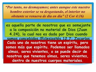 “Por tanto, no desmayamos; antes aunque este nuestro
  hombre exterior se va desgastando, el interior no
   obstante se renueva de día en día” (2 Cor 4:16)

es aquella parte de nosotros que es semejante
   a la composición no material de Dios (Juan
   4.24), la cual nos es dada por Dios cuando
 somos concebidos (Eclesiastés 12.7; Zacarías
 Cada uno de12.1; Hebreos 12.9).
               nosotros tiene un espíritu, pero
somos más que espíritu. Podemos ser llamados
  almas, seres vivientes, o se puede decir de
 nosotros que tenemos almas, seres vivientes,
    dentro de nuestros cuerpos materiales.
 