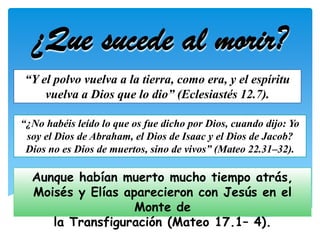 ¿Que sucede al morir?
“Y el polvo vuelva a la tierra, como era, y el espíritu
    vuelva a Dios que lo dio” (Eclesiastés 12.7).

“¿No habéis leído lo que os fue dicho por Dios, cuando dijo: Yo
 soy el Dios de Abraham, el Dios de Isaac y el Dios de Jacob?
 Dios no es Dios de muertos, sino de vivos” (Mateo 22.31–32).

  Aunque habían muerto mucho tiempo atrás,
  Moisés y Elías aparecieron con Jesús en el
                   Monte de
     la Transfiguración (Mateo 17.1– 4).
 