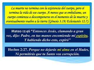 La muerte no termina con la existencia del cuerpo, pero sí
  termina la vida de ese cuerpo. A menos que se embalsame, un
 cuerpo comienza a descomponerse en el momento de la muerte y
eventualmente vuelve a la tierra (Génesis 3.19; Eclesiastés 12.7).

   Mateo 12:46 “Entonces Jesús, clamando a gran
voz, dijo: Padre, en tus manos encomiendo mi espíritu.
             Y habiendo dicho esto, expiró”

 Hechos 2:27. Porque no dejarás mi alma en el Hades,
     Ni permitirás que tu Santo vea corrupción.
 