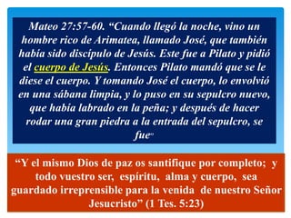 Mateo 27:57-60. “Cuando llegó la noche, vino un
  hombre rico de Arimatea, llamado José, que también
 había sido discípulo de Jesús. Este fue a Pilato y pidió
  el cuerpo de Jesús. Entonces Pilato mandó que se le
 diese el cuerpo. Y tomando José el cuerpo, lo envolvió
 en una sábana limpia, y lo puso en su sepulcro nuevo,
    que había labrado en la peña; y después de hacer
   rodar una gran piedra a la entrada del sepulcro, se
                          fue”

 “Y el mismo Dios de paz os santifique por completo; y
     todo vuestro ser, espíritu, alma y cuerpo, sea
guardado irreprensible para la venida de nuestro Señor
                Jesucristo” (1 Tes. 5:23)
 
