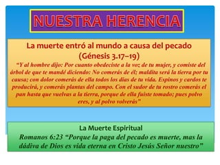 La muerte entró al mundo a causa del pecado
                   (Génesis 3.17–19)
   “Y al hombre dijo: Por cuanto obedeciste a la voz de tu mujer, y comiste del
árbol de que te mandé diciendo: No comerás de él; maldita será la tierra por tu
 causa; con dolor comerás de ella todos los días de tu vida. Espinos y cardos te
 producirá, y comerás plantas del campo. Con el sudor de tu rostro comerás el
   pan hasta que vuelvas a la tierra, porque de ella fuiste tomado; pues polvo
                           eres, y al polvo volverás”



                       La Muerte Espiritual
   Romanos 6:23 “Porque la paga del pecado es muerte, mas la
   dádiva de Dios es vida eterna en Cristo Jesús Señor nuestro”
 