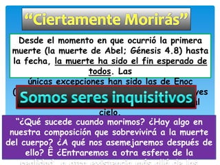 Desde el momento en que ocurrió la primera
  muerte (la muerte de Abel; Génesis 4.8) hasta
  la fecha, la muerte ha sido el fin esperado de
                     todos. Las
      únicas excepciones han sido las de Enoc
  (Génesis 5.24; Hebreos 11.5) y Elías (2 Reyes
    2.11), los cuales fueron llevados directo al
                       cielo.
   “¿Qué sucede cuando morimos? ¿Hay algo en
 nuestra composición que sobrevivirá a la muerte
del cuerpo? ¿A qué nos asemejaremos después de
     ello? Ê ¿Entraremos a otra esfera de la
 