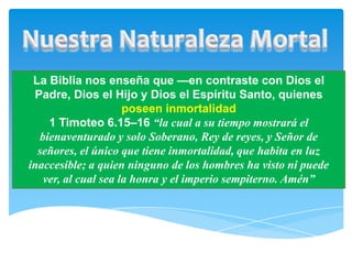 La Biblia nos enseña que —en contraste con Dios el
 Padre, Dios el Hijo y Dios el Espíritu Santo, quienes
                      poseen inmortalidad
     1 Timoteo 6.15–16 “la cual a su tiempo mostrará el
   bienaventurado y solo Soberano, Rey de reyes, y Señor de
  señores, el único que tiene inmortalidad, que habita en luz
inaccesible; a quien ninguno de los hombres ha visto ni puede
    ver, al cual sea la honra y el imperio sempiterno. Amén”
 
