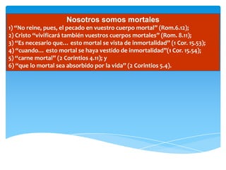 Nosotros somos mortales
1) “No reine, pues, el pecado en vuestro cuerpo mortal” (Rom.6.12);
2) Cristo “vivificará también vuestros cuerpos mortales” (Rom. 8.11);
3) “Es necesario que… esto mortal se vista de inmortalidad” (1 Cor. 15.53);
4) “cuando… esto mortal se haya vestido de inmortalidad”(1 Cor. 15.54);
5) “carne mortal” (2 Corintios 4.11); y
6) “que lo mortal sea absorbido por la vida” (2 Corintios 5.4).
 