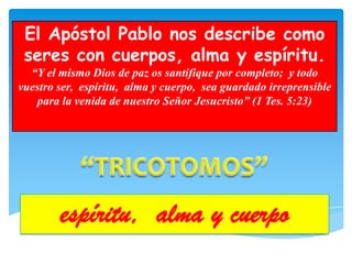 El Apóstol Pablo nos describe como
 seres con cuerpos, alma y espíritu.
  “Y el mismo Dios de paz os santifique por completo; y todo
vuestro ser, espíritu, alma y cuerpo, sea guardado irreprensible
   para la venida de nuestro Señor Jesucristo” (1 Tes. 5:23)




        espíritu, alma y cuerpo
 