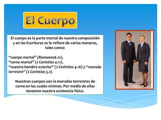 El cuerpo es la parte mortal de nuestra composición
  y en las Escrituras se le refiere de varias maneras,
                       tales como:

“cuerpo mortal” (Romanos6.12),
“carne mortal” (2 Corintios 4.11),
“nuestro hombre exterior” (2 Corintios 4.16) y “morada
terrestre” (2 Corintios 5.1).

   Nuestros cuerpos son la moradas terrestres de
   carne en las cuales vivimos. Por medio de ellas
         tenemos nuestra existencia física.
 