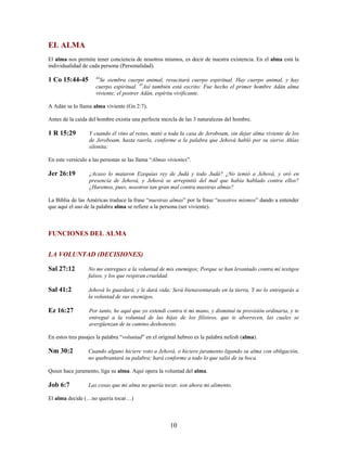 EL ALMA
El alma nos permite tener conciencia de nosotros mismos, es decir de nuestra existencia. En el alma está la
individualidad de cada persona (Personalidad).
1 Co 15:44-45 44
Se siembra cuerpo animal, resucitará cuerpo espiritual. Hay cuerpo animal, y hay
cuerpo espiritual. 45
Así también está escrito: Fue hecho el primer hombre Adán alma
viviente; el postrer Adán, espíritu vivificante.
A Adán se lo llama alma viviente (Gn 2:7).
Antes de la caída del hombre existía una perfecta mezcla de las 3 naturalezas del hombre.
1 R 15:29 Y cuando él vino al reino, mató a toda la casa de Jeroboam, sin dejar alma viviente de los
de Jeroboam, hasta raerla, conforme a la palabra que Jehová habló por su siervo Ahías
silonita;
En este versículo a las personas se las llama “Almas vivientes”.
Jer 26:19 ¿Acaso lo mataron Ezequías rey de Judá y todo Judá? ¿No temió a Jehová, y oró en
presencia de Jehová, y Jehová se arrepintió del mal que había hablado contra ellos?
¿Haremos, pues, nosotros tan gran mal contra nuestras almas?
La Biblia de las Américas traduce la frase “nuestras almas” por la frase “nosotros mismos” dando a entender
que aquí el uso de la palabra alma se refiere a la persona (ser viviente).
FUNCIONES DEL ALMA
LA VOLUNTAD (DECISIONES)
Sal 27:12 No me entregues a la voluntad de mis enemigos; Porque se han levantado contra mí testigos
falsos, y los que respiran crueldad.
Sal 41:2 Jehová lo guardará, y le dará vida; Será bienaventurado en la tierra, Y no lo entregarás a
la voluntad de sus enemigos.
Ez 16:27 Por tanto, he aquí que yo extendí contra ti mi mano, y disminuí tu provisión ordinaria, y te
entregué a la voluntad de las hijas de los filisteos, que te aborrecen, las cuales se
avergüenzan de tu camino deshonesto.
En estos tres pasajes la palabra “voluntad” en el original hebreo es la palabra nefesh (alma).
Nm 30:2 Cuando alguno hiciere voto a Jehová, o hiciere juramento ligando su alma con obligación,
no quebrantará su palabra; hará conforme a todo lo que salió de su boca.
Quien hace juramento, liga su alma. Aquí opera la voluntad del alma.
Job 6:7 Las cosas que mi alma no quería tocar, son ahora mi alimento.
El alma decide (…no quería tocar…)
10
 