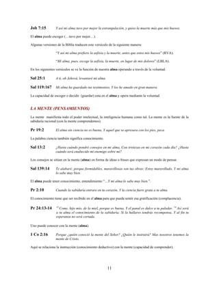 Job 7:15 Y así mi alma tuvo por mejor la estrangulación, y quiso la muerte más que mis huesos.
El alma puede escoger (…tuvo por mejor…).
Algunas versiones de la Biblia traducen este versículo de la siguiente manera:
“Y así mi alma prefiere la asfixia y la muerte, antes que estos mis huesos” (RVA).
“Mi alma, pues, escoge la asfixia, la muerte, en lugar de mis dolores” (LBLA).
En los siguientes versículos se ve la función de nuestra alma operando a través de la voluntad.
Sal 25:1 A ti, oh Jehová, levantaré mi alma.
Sal 119:167 Mi alma ha guardado tus testimonios, Y los he amado en gran manera.
La capacidad de escoger o decidir (guardar) esta en el alma y opera mediante la voluntad.
LA MENTE (PENSAMIENTOS)
La mente manifiesta todo el poder intelectual, la inteligencia humana como tal. La mente es la fuente de la
sabiduría racional (con la mente comprendemos).
Pr 19:2 El alma sin ciencia no es buena, Y aquel que se apresura con los pies, peca.
La palabra ciencia también significa conocimiento.
Sal 13:2 ¿Hasta cuándo pondré consejos en mi alma, Con tristezas en mi corazón cada día? ¿Hasta
cuándo será enaltecido mi enemigo sobre mí?
Los consejos se sitúan en la mente (alma) en forma de ideas o frases que expresan un modo de pensar.
Sal 139:14 Te alabaré; porque formidables, maravillosas son tus obras; Estoy maravillado, Y mi alma
lo sabe muy bien.
El alma puede tener conocimiento, entendimiento “…Y mi alma lo sabe muy bien.”.
Pr 2:10 Cuando la sabiduría entrare en tu corazón, Y la ciencia fuere grata a tu alma.
El conocimiento tiene que ser recibido en el alma para que pueda sentir esa gratificación (complacencia).
Pr 24:13-14 13
Come, hijo mío, de la miel, porque es buena, Y el panal es dulce a tu paladar. 14
Así será
a tu alma el conocimiento de la sabiduría; Si la hallares tendrás recompensa, Y al fin tu
esperanza no será cortada.
Uno puede conocer con la mente (alma).
1 Co 2:16 Porque ¿quién conoció la mente del Señor? ¿Quién le instruirá? Mas nosotros tenemos la
mente de Cristo.
Aquí se relaciona la instrucción (conocimiento deductivo) con la mente (capacidad de comprender).
11
 