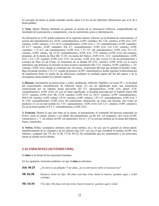 El concepto de mente se puede entender mucho mejor a la luz de las diferentes definiciones que se le da a
dicha palabra.
1. Nous. Mente. Denota, hablando en general, el asiento de la consciencia reflexiva, comprendiendo las
facultades de la percepción y comprensión, y las de sentimiento, juicio y determinación.
Su utilización en el NT puede analizarse de la siguiente manera. Denota: (a) la facultad de conocimiento, el
asiento del entendimiento (Lc 24:45: «entendimiento», RV09: «sentido»; Ro 1:28: «mente», RV09, RVR; 14:5:
«mente», RV09: «ánimo»; 1 Co 14:15: «entendimiento», RV09, RVR; v. 19: «entendimiento», RV09: «sentido»;
Ef 4:17: «mente», RV09: «sentido»; Flp 4:7: «entendimiento», RV09, RVR; Col 2:18: «mente», RV09:
«sentido»; 1 Ti 6:5: «de entendimiento», RV09, RVR; 2 Ti 3:8: «de entendimiento», RV09, RVR; Tit 1:15:
«mente», RV09: «alma»; Ap 13:18: «entendimiento», RV09, RVR; 17:9: «mente», RV09, RVR); (b) consejos,
propósito, de la mente de Dios (Ro 11:34: «la mente del Señor», RV09, RVR; 12:2: «entendimiento», RV09,
RVR; 1 Co 1:10: «mente», RV09, RVR; 2.16: «la mente», RV09, RVR, dos veces); (1) de los pensamientos y
consejos de Dios (2) de Cristo, un testimonio de su deidad (Ef 4:23: «mente», RV09, RVR); (c) la nueva
naturaleza, que pertenece al creyente en base al nuevo nacimiento (Ro 7:23: «mente», RV09: «espíritu»; v. 25:
«mente», RV09, RVR), donde se contrasta con «la carne», el principio del mal que domina al hombre caído.
Bajo (b) puede incluirse 2 Ts 2:2: «modo de pensar» (RV09: «sentimiento»), donde significa la determinación
de mantenerse firme en medio de las aflicciones, mediante la confiada espera del día del reposo y de la
recompensa mencionados en el primer capítulo.
2. Dianoia. Literalmente un pensar total, o sobre, meditación, reflexión. Significa: (a) como Nº 1, la facultad
del conocimiento, entendimiento, de reflexión moral: (1) con un significado malo, una consciencia
caracterizada por un impulso moral pervertido (Ef 2:3: «pensamientos», RV09, RVR, plural; 4:18:
«entendimiento», RV09, RVR); (2) con un buen significado, la facultad renovada por el Espíritu Santo (Mt
22:37: «mente», RV09, RVR; Mc 12:30: «mente», RV09, RVR; Lc 10:27: «mente», RV09: «entendimiento»;
Heb 8:10: «mente», RV09: «alma»; 10:16: «mente», RV09: «almas»; 1 P 1:13: «entendimiento», RV09, RVR; 1
Jn 5:20: «entendimiento», RV09, RVR); (b) sentimiento, disposición, no como una función, sino como un
producto: (1) en un mal sentido (Lc 1:51: «pensamiento», RV09, RVR); Col 1:21: «mente», RV09: «ánimo»);
(2) en un buen sentido (2 P 3:1: «entendimiento», RV09, RVR).
3. Fronema. Denota lo que uno tiene en la mente, el pensamiento; el contenido del proceso expresado en
froneo, tener en mente, pensar; o un objeto del pensamiento; en Ro 8:6: «el ocuparse», dos veces (RV09:
«intención»); v. 7: «la mente» (RV09: «la intención»). En el v. 27 se usa este término de la mente del Espíritu
Santo, «intención».
4. Nefros. Riñón; (compárese términos tales como nefritis, etc.). Se usa, por lo general en forma plural,
metafóricamente de la voluntad y de los afectos (Ap 2:23: «yo soy el que escudriña la mente» (RV09: «los
riñones»; comparar Sal 7:9; Jer 11:20; 17:10; 20:12). Se consideraba que los sentimientos y las emociones
tenían su asiento en los riñones.
LAS EMOCIONES (SENTIMIENTOS)
El alma es la fuente de las emociones humanas.
En los siguientes versículos podemos ver que el alma se entristece.
Job 30:25 ¿No lloré yo al afligido? Y mi alma, ¿no se entristeció sobre el menesteroso?
Mt 26:38 Entonces Jesús les dijo: Mi alma está muy triste, hasta la muerte; quedaos aquí, y velad
conmigo.
Mr 14:34 Y les dijo: Mi alma está muy triste, hasta la muerte; quedaos aquí y velad.
12
 