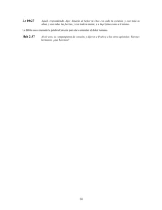 Lc 10:27 Aquél, respondiendo, dijo: Amarás al Señor tu Dios con todo tu corazón, y con toda tu
alma, y con todas tus fuerzas, y con toda tu mente; y a tu prójimo como a ti mismo.
La Biblia usa a menudo la palabra Corazón para dar a entender el dolor humano.
Hch 2:37 Al oír esto, se compungieron de corazón, y dijeron a Pedro y a los otros apóstoles: Varones
hermanos, ¿qué haremos?
14
 
