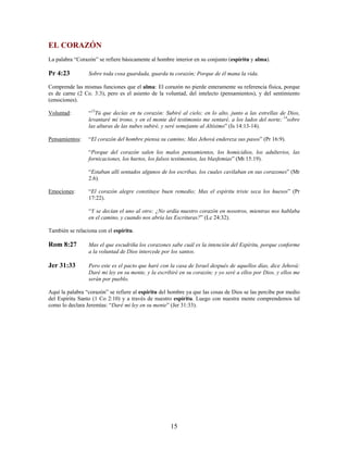 EL CORAZÓN
La palabra “Corazón” se refiere básicamente al hombre interior en su conjunto (espíritu y alma).
Pr 4:23 Sobre toda cosa guardada, guarda tu corazón; Porque de él mana la vida.
Comprende las mismas funciones que el alma: El corazón no pierde enteramente su referencia física, porque
es de carne (2 Co. 3:3), pero es el asiento de la voluntad, del intelecto (pensamientos), y del sentimiento
(emociones).
Voluntad: “13
Tú que decías en tu corazón: Subiré al cielo; en lo alto, junto a las estrellas de Dios,
levantaré mi trono, y en el monte del testimonio me sentaré, a los lados del norte; 14
sobre
las alturas de las nubes subiré, y seré semejante al Altísimo” (Is 14:13-14).
Pensamientos: “El corazón del hombre piensa su camino; Mas Jehová endereza sus pasos” (Pr 16:9).
“Porque del corazón salen los malos pensamientos, los homicidios, los adulterios, las
fornicaciones, los hurtos, los falsos testimonios, las blasfemias” (Mt 15:19).
“Estaban allí sentados algunos de los escribas, los cuales cavilaban en sus corazones” (Mr
2.6).
Emociones: “El corazón alegre constituye buen remedio; Mas el espíritu triste seca los huesos” (Pr
17:22).
“Y se decían el uno al otro: ¿No ardía nuestro corazón en nosotros, mientras nos hablaba
en el camino, y cuando nos abría las Escrituras?” (Lc 24:32).
También se relaciona con el espíritu.
Rom 8:27 Mas el que escudriña los corazones sabe cuál es la intención del Espíritu, porque conforme
a la voluntad de Dios intercede por los santos.
Jer 31:33 Pero este es el pacto que haré con la casa de Israel después de aquellos días, dice Jehová:
Daré mi ley en su mente, y la escribiré en su corazón; y yo seré a ellos por Dios, y ellos me
serán por pueblo.
Aquí la palabra “corazón” se refiere al espíritu del hombre ya que las cosas de Dios se las percibe por medio
del Espíritu Santo (1 Co 2:10) y a través de nuestro espíritu. Luego con nuestra mente comprendemos tal
como lo declara Jeremías: “Daré mi ley en su mente” (Jer 31:33).
15
 