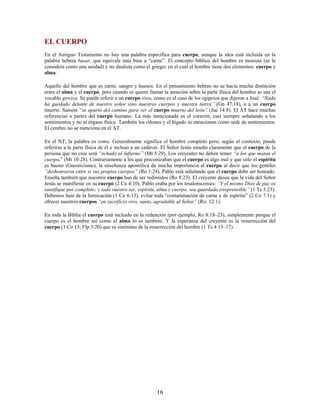 EL CUERPO
En el Antiguo Testamento no hay una palabra específica para cuerpo, aunque la idea está incluida en la
palabra hebrea basar, que equivale más bien a “carne”. El concepto bíblico del hombre es monista (se le
considera como una unidad) y no dualista como el griego; en el cual el hombre tiene dos elementos: cuerpo y
alma.
Aquello del hombre que es carne, sangre y huesos. En el pensamiento hebreo no se hacía mucha distinción
entre el alma y el cuerpo, pero cuando se quiere llamar la atención sobre la parte física del hombre se usa el
vocablo gewiya. Se puede referir a un cuerpo vivo, como es el caso de los egipcios que dijeron a José: “Nada
ha quedado delante de nuestro señor sino nuestros cuerpos y nuestra tierra” (Gn 47:18), o a un cuerpo
muerto. Sansón “se apartó del camino para ver el cuerpo muerto del león” (Jue 14:8). El AT hace muchas
referencias a partes del cuerpo humano. La más mencionada es el corazón, casi siempre señalando a los
sentimientos y no al órgano físico. También los riñones y el hígado se mencionan como sede de sentimientos.
El cerebro no se menciona en el AT.
En el NT, la palabra es soma. Generalmente significa el hombre completo pero, según el contexto, puede
referirse a la parte física de él e incluso a un cadáver. El Señor Jesús enseñó claramente que el cuerpo de la
persona que no cree será “echado al infierno” (Mt 5:29). Los creyentes no deben temer “a los que matan el
cuerpo.” (Mt 10:28). Contrariamente a los que preconizaban que el cuerpo es algo mal y que sólo el espíritu
es bueno (Gnosticismo), la enseñanza apostólica da mucha importancia al cuerpo al decir que los gentiles
“deshonraron entre sí sus propios cuerpos” (Ro 1:24), Pablo está señalando que el cuerpo debe ser honrado.
Enseña también que nuestros cuerpo han de ser redimidos (Ro 8:23). El creyente desea que la vida del Señor
Jesús se manifieste en su cuerpo (2 Co 4:10). Pablo oraba por los tesalonicenses: “Y el mismo Dios de paz os
santifique por completo; y todo vuestro ser, espíritu, alma y cuerpo, sea guardado irreprensible” (1 Ts 5:23).
Debemos huir de la fornicación (1 Co 6:13), evitar toda “contaminación de carne y de espíritu” (2 Co 7:1) y
ofrecer nuestros cuerpos “en sacrificio vivo, santo, agradable al Señor” (Ro: 12:1).
En toda la Biblia el cuerpo está incluido en la redención (por ejemplo, Ro 8:18–23), simplemente porque el
cuerpo es el hombre así como el alma lo es también. Y la esperanza del creyente es la resurrección del
cuerpo (1 Co 15; Flp 3:20) que es sinónimo de la resurrección del hombre (1 Ts 4:13–17).
16
 