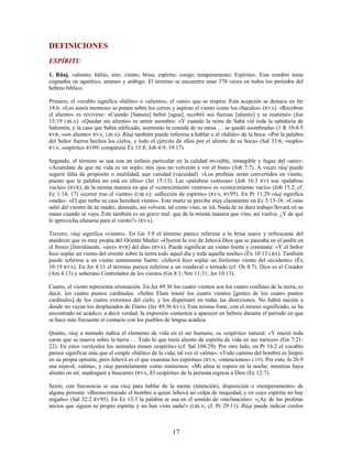 DEFINICIONES
ESPÍRITU
1. Rûaj. «aliento; hálito, aire; viento; brisa; espíritu; coraje; temperamento; Espíritu». Este nombre tiene
cognados en ugarítico, arameo y arábigo. El término se encuentra unas 378 veces en todos los períodos del
hebreo bíblico.
Primero, el vocablo significa «hálito» o «aliento», el «aire» que se respira. Esta acepción se destaca en Jer
14:6: «Los asnos monteses se ponen sobre los cerros y aspiran el viento como los chacales» (RVA). «Recobrar
el aliento» es revivirse: «Cuando [Sansón] bebió [agua], recobró sus fuerzas [aliento] y se reanimó» (Jue
15:19 LBLA). «Quedar sin aliento» es sentir asombro: «Y cuando la reina de Sabá vió toda la sabiduría de
Salomón, y la casa que había edificado, asimismo la comida de su mesa … se quedó asombrada» (1 R 10:4-5
RVR; «sin aliento» RVA, LBLA). Rûaj también puede referirse a hablar o al «hálito» de la boca: «Por la palabra
del Señor fueron hechos los cielos, y todo el ejército de ellos por el aliento de su boca» (Sal 33:6; «soplo»
RVA; «espíritu» RV09; compárese Éx 15:8; Job 4:9; 19:17).
Segundo, el término se usa con un énfasis particular en la calidad invisible, intangible y fugaz del «aire»:
«Acuérdate de que mi vida es un soplo; mis ojos no volverán a ver el bien» (Job 7:7). A veces rûaj puede
sugerir falta de propósito o inutilidad, aun vanidad (vacuidad): «Los profetas serán convertidos en viento,
puesto que la palabra no está en ellos» (Jer 15:13). Las «palabras ventosas» (Job 16:3 RV) son «palabras
vacías» (RVR); de la misma manera en que el «conocimiento ventoso» es «conocimiento vacío» (Job 15.2; cf.
Ec 1:14, 17) «correr tras el viento» (LBLA); «aflicción de espíritu» (RVA, RV95). En Pr 11.29 rûaj significa
«nada»: «El que turba su casa heredará viento». Este matiz se percibe muy claramente en Ec 5:15-16: «Como
salió del vientre de su madre, desnudo, así volverá; tal como vino, se irá. Nada de su duro trabajo llevará en su
mano cuando se vaya. Este también es un grave mal: que de la misma manera que vino, así vuelva. ¿Y de qué
le aprovecha afanarse para el viento?» (RVA).
Tercero, rûaj significa «viento». En Gn 3:8 el término parece referirse a la brisa suave y refrescante del
atardecer que es muy propia del Oriente Medio: «Oyeron la voz de Jehová Dios que se paseaba en el jardín en
el fresco [literalmente, «aire» RVR] del día» (RVA). Puede significar un viento fuerte y constante: «Y el Señor
hizo soplar un viento del oriente sobre la tierra todo aquel día y toda aquella noche» (Éx 10:13 LBA). También
puede referirse a un viento sumamente fuerte: «Jehová hizo soplar un fortísimo viento del occidente» (Éx
10:19 RVA). En Jer 4:11 el término parece referirse a un vendaval o tornado (cf. Os 8:7). Dios es el Creador
(Am 4:13) y soberano Controlador de los vientos (Gn 8:1; Nm 11:31; Jer 10:13).
Cuarto, el viento representa orientación. En Jer 49:36 los cuatro vientos son los cuatro confines de la tierra, es
decir, los cuatro puntos cardinales: «Sobre Elam traeré los cuatro vientos [gentes de los cuatro puntos
cardinales] de los cuatro extremos del cielo, y los dispersaré en todas las direcciones. No habrá nación a
donde no vayan los desplazados de Elam» (Jer 49:36 RVA). Esta misma frase, con el mismo significado, se ha
encontrado en acádico; a decir verdad, la expresión comienza a aparecer en hebreo durante el período en que
se hace más frecuente el contacto con los pueblos de lengua acádica.
Quinto, rûaj a menudo indica el elemento de vida en el ser humano, su «espíritu» natural: «Y murió toda
carne que se mueve sobre la tierra … Todo lo que tenía aliento de espíritu de vida en sus narices» (Gn 7:21-
22). En estos versículos los animales tienen «espíritu» (cf. Sal 104:29). Por otro lado, en Pr 16:2 el vocablo
parece significar más que el simple «hálito» de la vida; tal vez el «alma»: «Todo camino del hombre es limpio
en su propia opinión, pero Jehová es el que examina los espíritus» (RVA; «intenciones» LVP). Por esto, Is 26:9
usa nepesh, «alma», y rûaj paralelamente como sinónimos: «Mi alma te espera en la noche; mientras haya
aliento en mí, madrugaré a buscarte» (RVA. El «espíritu» de la persona regresa a Dios (Ec 12:7).
Sexto, con frecuencia se usa rûaj para hablar de la mente (intención), disposición o «temperamento» de
alguna persona: «Bienaventurado el hombre a quien Jehová no culpa de iniquidad, y en cuyo espíritu no hay
engaño» (Sal 32:2 RV95). En Ez 13:3 la palabra se usa en el sentido de «inclinación»: «¡Ay de los profetas
necios que siguen su propio espíritu y no han visto nada!» (LBLA; cf. Pr 29:11). Rûaj puede indicar ciertos
17
 