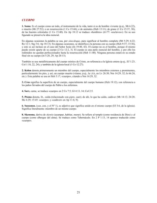 CUERPO
1. Soma. Es el cuerpo como un todo, el instrumento de la vida, tanto si es de hombre viviente (p.ej., Mt 6:22),
o muerto (Mt 27:52); o en resurrección (1 Co 15:44); o de animales (Heb 13:11); de grano (1 Co 15:37, 38);
de las huestes celestiales (1 Co 15:40). En Ap 18:13 se traduce «hombres» (RV77: «esclavos»). En su uso
figurado se preserva la idea esencial.
En algunas ocasiones la palabra se usa, por sinecdoque, para significar al hombre completo (Mt 5:29; 6:22;
Ro 12:1; Stg 3:6; Ap 18:13). En algunas ocasiones, se identifica a la persona con su cuerpo (Hch 9:37; 13:36),
y esto es así incluso en el caso del Señor Jesús (Jn 19:40, 42). El cuerpo no es el hombre, porque él mismo
puede existir aparte de su cuerpo (2 Co 12:2, 3). El cuerpo es una parte esencial del hombre, y por ello los
redimidos no quedan perfeccionados hasta la resurrección (Heb 11:40). Ninguna persona estará en su estado
final sin su cuerpo (Jn 5:28, 29; Ap 20:13).
También se usa metafóricamente del cuerpo místico de Cristo, en referencia a la Iglesia entera (p.ej., Ef 1:23;
Col 1:18, 22, 24); y también de la iglesia local (1 Co 12:27).
2. Kolon denota primeramente un miembro del cuerpo, especialmente los miembros externos y prominentes,
particularmente los pies, y así, un cuerpo muerto (véanse, p.ej., la LXX, en Lv 26:30; Nm 14:29, 32; Is 66:24,
etc.). Esta palabra se usa en Heb 3:17, «cuerpo», citando a Nm 14:29, 32.
3. Cros significa la superficie de un cuerpo, especialmente del cuerpo humano (Hch 19:12), con referencia a
los paños llevados del cuerpo de Pablo a los enfermos.
4. Sarx, carne, se traduce «cuerpo» en 2 Co 7:5; Gl 4:13, 14; Col 2:5.
5. Ptoma denota, lit., caída (relacionado con pipto, caer); de ahí, lo que ha caído, cadáver (Mt 14:12; 24:28;
Mc 6:29; 15:45: «cuerpo»; y «cadáver» en Ap 11:8, 9).
6. Sussomos, (sun, con, y el Nº 1), es adjetivo que significa unido en el mismo cuerpo (Ef 3:6, de la iglesia).
Significa literalmente: miembro de un mismo cuerpo.
8. Skenoma, deriva de skenóo (acampar, habitar, morar). Se refiere al templo (como residencia de Dios) y al
cuerpo (como albergue del alma). Se traduce como Tabernáculo. En 2 P 1:13, 14 aparece traducido como
«cuerpo».
21
 