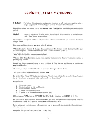 ESPÍRITU, ALMA Y CUERPO
1 Ts 5:23 Y el mismo Dios de paz os santifique por completo; y todo vuestro ser, espíritu, alma y
cuerpo, sea guardado irreprensible para la venida de nuestro Señor Jesucristo.
El propósito de Dios para nuestra vida es que Espíritu, Alma y Cuerpo sean santificados por completo (todo
mi ser).
Gn 2:7 Entonces Jehová Dios formó al hombre del polvo de la tierra, y sopló en su nariz aliento de
vida, y fue el hombre un ser viviente.
“Formó” (Heb. Yasar). Esta palabra se utiliza cuando el alfarero esta moldeando con sus manos el material
con que trabaja.
Dios como un alfarero formo el cuerpo del polvo de la tierra.
“Aliento de vida” es el aliento de Dios que dio vida al hombre. Dios forma el espíritu dentro del hombre (Zac
12:1). En el capítulo 7 del libro de Génesis se lo llama “Aliento de espíritu” (Gn 7:22).
“Vida” (Heb. Jay). Palabra que manifiesta pluralidad.
“Aliento” (Heb. Rûaj). También se traduce como espíritu, viento, soplo. En el nuevo Testamento se utiliza la
palabra griega Pneuma.
Cuando este aliento entra en el cuerpo ya no es el Aliento de Dios, sino que sencillamente se convierte en
espíritu del Hombre.
Ahora bien, cuando el espíritu del hombre reaccionó con el cuerpo, se formó el alma.
“Ser” (Heb. Nepesh). Esta palabra hebrea significa alma.
La versión Reina Valera 1909 traduce correctamente: “Formó, pues, Jehová Dios al hombre del polvo de la
tierra, y alentó en su nariz soplo de vida; y fué el hombre en alma viviente”.
Recapitulación:
1. Dios crea el cuerpo.
2. Dios sopla aliento de vida en el hombre.
3. Se crea el espíritu humano.
4. El espíritu y el cuerpo reaccionan.
5. El hombre es un alma viviente (alma que tiene vida).
El hombre es un ALMA, tiene un ESPÍRITU (Ec 12:7; 1 Co 2:11) y esta en un CUERPO (2 Co 5:6).
En consecuencia, el ser humano es primeramente alma, por eso la Biblia habla muchas veces de la salvación
de las almas (Ez 3:19; 18:4). Adán fue llamado alma viviente (1 Co 15:45).
Por lo tanto en este versículo vemos todo nuestro ser: cuerpo (polvo de la tierra), espíritu (aliento de vida) y
alma (ser viviente).
El espíritu es el que da la vida (Jn 6:63; Job 33:4; Stg 2:26).
3
 