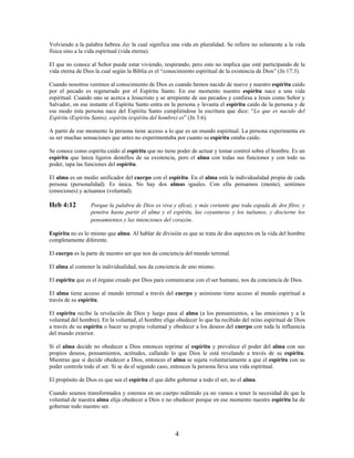 Volviendo a la palabra hebrea Jay la cual significa una vida en pluralidad. Se refiere no solamente a la vida
física sino a la vida espiritual (vida eterna).
El que no conoce al Señor puede estar viviendo, respirando, pero esto no implica que esté participando de la
vida eterna de Dios la cual según la Biblia es el “conocimiento espiritual de la existencia de Dios” (Jn 17:3).
Cuando nosotros venimos al conocimiento de Dios es cuando hemos nacido de nuevo y nuestro espíritu caído
por el pecado es regenerado por el Espíritu Santo. En ese momento nuestro espíritu nace a una vida
espiritual. Cuando uno se acerca a Jesucristo y se arrepiente de sus pecados y confiesa a Jesús como Señor y
Salvador, en ese instante el Espíritu Santo entra en la persona y levanta el espíritu caído de la persona y de
ese modo ésta persona nace del Espíritu Santo cumpliéndose la escritura que dice: “Lo que es nacido del
Espíritu (Espíritu Santo), espíritu (espíritu del hombre) es” (Jn 3:6).
A partir de ese momento la persona tiene acceso a lo que es un mundo espiritual. La persona experimenta en
su ser muchas sensaciones que antes no experimentaba por cuanto su espíritu estaba caído.
Se conoce como espíritu caído al espíritu que no tiene poder de actuar y tomar control sobre el hombre. Es un
espíritu que lanza ligeros destellos de su existencia, pero el alma con todas sus funciones y con todo su
poder, tapa las funciones del espíritu.
El alma es un medio unificador del cuerpo con el espíritu. En el alma está la individualidad propia de cada
persona (personalidad). Es única. No hay dos almas iguales. Con ella pensamos (mente), sentimos
(emociones) y actuamos (voluntad).
Heb 4:12 Porque la palabra de Dios es viva y eficaz, y más cortante que toda espada de dos filos; y
penetra hasta partir el alma y el espíritu, las coyunturas y los tuétanos, y discierne los
pensamientos y las intenciones del corazón.
Espíritu no es lo mismo que alma. Al hablar de división es que se trata de dos aspectos en la vida del hombre
completamente diferente.
El cuerpo es la parte de nuestro ser que nos da conciencia del mundo terrenal.
El alma al contener la individualidad, nos da conciencia de uno mismo.
El espíritu que es el órgano creado por Dios para comunicarse con el ser humano, nos da conciencia de Dios.
El alma tiene acceso al mundo terrenal a través del cuerpo y asimismo tiene acceso al mundo espiritual a
través de su espíritu.
El espíritu recibe la revelación de Dios y luego pasa al alma (a los pensamientos, a las emociones y a la
voluntad del hombre). En la voluntad, el hombre elige obedecer lo que ha recibido del reino espiritual de Dios
a través de su espíritu o hacer su propia voluntad y obedecer a los deseos del cuerpo con toda la influencia
del mundo exterior.
Si el alma decide no obedecer a Dios entonces reprime al espíritu y prevalece el poder del alma con sus
propios deseos, pensamientos, actitudes, callando lo que Dios le está revelando a través de su espíritu.
Mientras que si decide obedecer a Dios, entonces el alma se sujeta voluntariamente a que el espíritu con su
poder controle todo el ser. Si se da el segundo caso, entonces la persona lleva una vida espiritual.
El propósito de Dios es que sea el espíritu el que debe gobernar a todo el ser, no el alma.
Cuando seamos transformados y estemos en un cuerpo redimido ya no vamos a tener la necesidad de que la
voluntad de nuestra alma elija obedecer a Dios o no obedecer porque en ese momento nuestro espíritu ha de
gobernar todo nuestro ser.
4
 