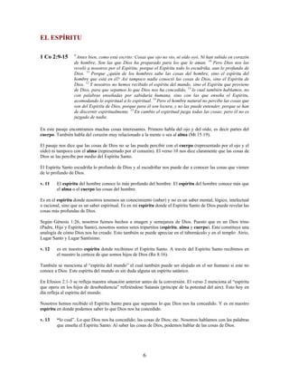 EL ESPÍRITU
1 Co 2:9-15 9
Antes bien, como está escrito: Cosas que ojo no vio, ni oído oyó, Ni han subido en corazón
de hombre, Son las que Dios ha preparado para los que le aman. 10
Pero Dios nos las
reveló a nosotros por el Espíritu; porque el Espíritu todo lo escudriña, aun lo profundo de
Dios. 11
Porque ¿quién de los hombres sabe las cosas del hombre, sino el espíritu del
hombre que está en él? Así tampoco nadie conoció las cosas de Dios, sino el Espíritu de
Dios. 12
Y nosotros no hemos recibido el espíritu del mundo, sino el Espíritu que proviene
de Dios, para que sepamos lo que Dios nos ha concedido, 13
lo cual también hablamos, no
con palabras enseñadas por sabiduría humana, sino con las que enseña el Espíritu,
acomodando lo espiritual a lo espiritual. 14
Pero el hombre natural no percibe las cosas que
son del Espíritu de Dios, porque para él son locura, y no las puede entender, porque se han
de discernir espiritualmente. 15
En cambio el espiritual juzga todas las cosas; pero él no es
juzgado de nadie.
En este pasaje encontramos muchas cosas interesantes. Primero habla del ojo y del oído, es decir partes del
cuerpo. También habla del corazón muy relacionado a la mente o sea al alma (Mt 15:19).
El pasaje nos dice que las cosas de Dios no se las puede percibir con el cuerpo (representado por el ojo y el
oído) ni tampoco con el alma (representado por el corazón). El verso 10 nos dice claramente que las cosas de
Dios se las percibe por medio del Espíritu Santo.
El Espíritu Santo escudriña lo profundo de Dios y al escudriñar nos puede dar a conocer las cosas que vienen
de lo profundo de Dios.
v. 11 El espíritu del hombre conoce lo más profundo del hombre. El espíritu del hombre conoce más que
el alma o el cuerpo las cosas del hombre.
Es en el espíritu donde nosotros tenemos un conocimiento (saber) y no es un saber mental, lógico, intelectual
o racional, sino que es un saber espiritual. Es en mi espíritu donde el Espíritu Santo de Dios puede revelar las
cosas más profundas de Dios.
Según Génesis 1:26, nosotros fuimos hechos a imagen y semejanza de Dios. Puesto que es un Dios trino
(Padre, Hijo y Espíritu Santo), nosotros somos seres tripartitos (espíritu, alma y cuerpo). Esto constituye una
analogía de cómo Dios nos ha creado. Esto también se puede apreciar en el tabernáculo y en el templo: Atrio,
Lugar Santo y Lugar Santísimo.
v. 12 es en nuestro espíritu donde recibimos el Espíritu Santo. A través del Espíritu Santo recibimos en
el nuestro la certeza de que somos hijos de Dios (Ro 8:16).
También se menciona al “espíritu del mundo” el cual también puede ser alojado en el ser humano si este no
conoce a Dios. Este espíritu del mundo es sin duda alguna un espíritu satánico.
En Efesios 2:1-3 se refleja nuestra situación anterior antes de la conversión. El verso 2 menciona al “espíritu
que opera en los hijos de desobediencia” refiriéndose Satanás (príncipe de la potestad del aire). Esto hoy en
día refleja al espíritu del mundo.
Nosotros hemos recibido el Espíritu Santo para que sepamos lo que Dios nos ha concedido. Y es en nuestro
espíritu en donde podemos saber lo que Dios nos ha concedido.
v. 13 “lo cual”. Lo que Dios nos ha concedido; las cosas de Dios; etc. Nosotros hablamos con las palabras
que enseña el Espíritu Santo. Al saber las cosas de Dios, podemos hablar de las cosas de Dios.
6
 