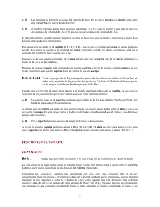 v. 14 Las personas no perciben las cosas del Espíritu de Dios. No es con el cuerpo o la mente (alma) sino
con el espíritu con que se ha de discernir.
v. 15 el hombre espiritual puede tener un juicio espiritual (1 Co 5:3) que no destruye, que sabe lo que está
de acuerdo a la voluntad de Dios y lo que no está de acuerdo a la voluntad de Dios.
El creyente anímico (hombre natural) juzga en su carne en base a los que su mente o emociones le dicen. Esta
persona está ligada a los sentimientos.
Uno puede orar o cantar en el espíritu (1 Co 14:14-15), pues es en la voluntad del alma en donde podemos
decidir. Los dones se sujetan a la voluntad del alma. Habiendo recibido los dones espirituales, está en la
voluntad del hombre el hacer uso de ellos o no.
Entonces se da una oración completa: 1) el alma decide orar; 2) el espíritu ora; 3) el cuerpo interviene (a
través de la voz y de las palabras).
Mientras la lengua (cuerpo) está controlada por nuestro espíritu a través de nuestra voluntad (alma), de ese
modo permitimos que nuestro espíritu tome el control de nuestro cuerpo.
Heb 12:23-24 23
a la congregación de los primogénitos que están inscritos en los cielos, a Dios el Juez de
todos, a los espíritus de los justos hechos perfectos, 24
a Jesús el Mediador del nuevo pacto,
y a la sangre rociada que habla mejor que la de Abel.
Cuando uno se convierte al Señor, tiene acceso a un mundo espiritual a través de su espíritu, ya que solo los
“espíritus de los justos hechos perfectos” tienen acceso al reino espiritual de Dios.
v. 23 Un espíritu justo es un espíritu justificado (por medio de la fe). Las palabras “hechos perfecto” nos
habla de grados de perfeccionamiento.
A medida que el espíritu sea cada vez mas perfeccionado, va a tener mayor poder sobre el alma y esta a su
vez sobre el cuerpo. De este modo vamos a poder resistir toda la mundanalidad que el Diablo y sus demonios
arrojen sobre nosotros.
v. 24 Por el espíritu tenemos acceso a la sangre de Cristo y a Jesús mismo.
A través de nuestro espíritu podemos adorar a Dios (Jn 4:23-24). El alma no sirve para adorar a Dios sino
que el espíritu está hecho para adorar a Dios. El espíritu toma la iniciativa de adorar y alabar (Sal 103:1).
FUNCIONES DEL ESPÍRITU
CONCIENCIA
Ro 9:1 Verdad digo en Cristo, no miento, y mi conciencia me da testimonio en el Espíritu Santo.
La conciencia es el lugar donde actúa el Espíritu Santo. Cómo éste último actúa y opera sobre el espíritu,
podemos decir que la conciencia es una función del espíritu regenerado.
Conciencia (gr. suneidesis) significa uno conociendo con (sun, con; oida, conocer), esto es, un co-
conocimiento (con uno mismo), el testimonio dado de la propia conducta por la conciencia, aquella facultad
mediante la cual llegamos a saber la voluntad de Dios, como aquello que está dispuesto para gobernar
nuestras vidas; de ahí: (a) el sentido de culpa delante de Dios (Heb 10:2); (b) aquel proceso de pensamiento
que distingue lo que considera moralmente bueno o malo, alabando lo bueno, condenando lo malo, y así
7
 
