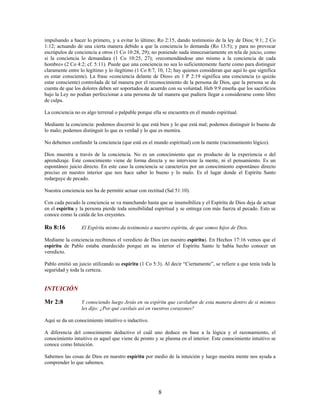 impulsando a hacer lo primero, y a evitar lo último; Ro 2:15, dando testimonio de la ley de Dios; 9:1; 2 Co
1:12; actuando de una cierta manera debido a que la conciencia lo demanda (Ro 13:5); y para no provocar
escrúpulos de conciencia a otros (1 Co 10:28, 29); no poniendo nada innecesariamente en tela de juicio, como
si la conciencia lo demandara (1 Co 10:25, 27); «recomendándose uno mismo a la conciencia de cada
hombre» (2 Co 4:2; cf. 5:11). Puede que una conciencia no sea lo suficientemente fuerte como para distinguir
claramente entre lo legítimo y lo ilegítimo (1 Co 8:7, 10, 12; hay quienes consideran que aquí lo que significa
es estar consciente). La frase «conciencia delante de Dios» en 1 P 2:19 significa una conciencia (o quizás
estar consciente) controlada de tal manera por el reconocimiento de la persona de Dios, que la persona se da
cuenta de que los dolores deben ser soportados de acuerdo con su voluntad. Heb 9:9 enseña que los sacrificios
bajo la Ley no podían perfeccionar a una persona de tal manera que pudiera llegar a considerarse como libre
de culpa.
La conciencia no es algo terrenal o palpable porque ella se encuentra en el mundo espiritual.
Mediante la conciencia: podemos discernir lo que está bien y lo que está mal; podemos distinguir lo bueno de
lo malo; podemos distinguir lo que es verdad y lo que es mentira.
No debemos confundir la conciencia (que está en el mundo espiritual) con la mente (racionamiento lógico).
Dios muestra a través de la conciencia. No es un conocimiento que es producto de la experiencia o del
aprendizaje. Este conocimiento viene de forma directa y no interviene la mente, ni el pensamiento. Es un
espontáneo juicio directo. En este caso la conciencia se caracteriza por un conocimiento espontáneo directo
preciso en nuestro interior que nos hace saber lo bueno y lo malo. Es el lugar donde el Espíritu Santo
redarguye de pecado.
Nuestra conciencia nos ha de permitir actuar con rectitud (Sal 51:10).
Con cada pecado la conciencia se va manchando hasta que se insensibiliza y el Espíritu de Dios deja de actuar
en el espíritu y la persona pierde toda sensibilidad espiritual y se entrega con más fuerza al pecado. Esto se
conoce como la caída de los creyentes.
Ro 8:16 El Espíritu mismo da testimonio a nuestro espíritu, de que somos hijos de Dios.
Mediante la conciencia recibimos el veredicto de Dios (en nuestro espíritu). En Hechos 17:16 vemos que el
espíritu de Pablo estaba enardecido porque en su interior el Espíritu Santo le había hecho conocer un
veredicto.
Pablo emitió un juicio utilizando su espíritu (1 Co 5:3). Al decir “Ciertamente”, se refiere a que tenía toda la
seguridad y toda la certeza.
INTUICIÓN
Mr 2:8 Y conociendo luego Jesús en su espíritu que cavilaban de esta manera dentro de si mismos
les dijo: ¿Por qué cavilaís así en vuestros corazones?
Aquí se da un conocimiento intuitivo o inductivo.
A diferencia del conocimiento deductivo el cuál uno deduce en base a la lógica y el razonamiento, el
conocimiento intuitivo es aquel que viene de pronto y se plasma en el interior. Este conocimiento intuitivo se
conoce como Intuición.
Sabemos las cosas de Dios en nuestro espíritu por medio de la intuición y luego nuestra mente nos ayuda a
comprender lo que sabemos.
8
 