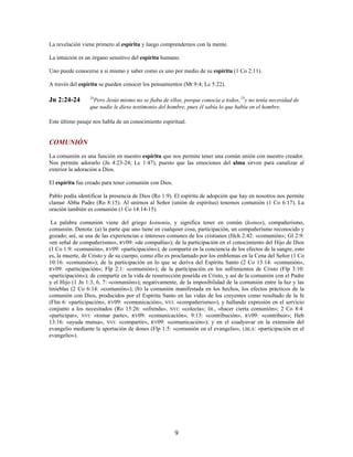 La revelación viene primero al espíritu y luego comprendemos con la mente.
La intuición es un órgano sensitivo del espíritu humano.
Uno puede conocerse a si mismo y saber como es uno por medio de su espíritu (1 Co 2:11).
A través del espíritu se pueden conocer los pensamientos (Mt 9:4; Lc 5:22).
Jn 2:24-24 24
Pero Jesús mismo no se fiaba de ellos, porque conocía a todos, 25
y no tenía necesidad de
que nadie le diese testimonio del hombre, pues él sabía lo que había en el hombre.
Este último pasaje nos habla de un conocimiento espiritual.
COMUNIÓN
La comunión es una función en nuestro espíritu que nos permite tener una común unión con nuestro creador.
Nos permite adorarlo (Jn 4:23-24; Lc 1:47), puesto que las emociones del alma sirven para canalizar al
exterior la adoración a Dios.
El espíritu fue creado para tener comunión con Dios.
Pablo podía identificar la presencia de Dios (Ro 1:9). El espíritu de adopción que hay en nosotros nos permite
clamar Abba Padre (Ro 8:15). Al unirnos al Señor (unión de espíritus) tenemos comunión (1 Co 6:17). La
oración también es comunión (1 Co 14:14-15).
La palabra comunión viene del griego koinonia, y significa tener en común (koinos), compañerismo,
comunión. Denota: (a) la parte que uno tiene en cualquier cosa, participación, un compañerismo reconocido y
gozado; así, se usa de las experiencias e intereses comunes de los cristianos (Hch 2:42: «comunión»; Gl 2:9:
«en señal de compañerismo», RV09: «de compañía»); de la participación en el conocimiento del Hijo de Dios
(1 Co 1:9: «comunión», RV09: «participación»); de compartir en la conciencia de los efectos de la sangre, esto
es, la muerte, de Cristo y de su cuerpo, como ello es proclamado por los emblemas en la Cena del Señor (1 Co
10:16: «comunión»); de la participación en lo que se deriva del Espíritu Santo (2 Co 13:14: «comunión»,
RV09: «participación»; Flp 2:1: «comunión»); de la participación en los sufrimientos de Cristo (Flp 3:10:
«participación»); de compartir en la vida de resurrección poseída en Cristo, y así de la comunión con el Padre
y el Hijo (1 Jn 1:3, 6, 7: «comunión»); negativamente, de la imposibilidad de la comunión entre la luz y las
tinieblas (2 Co 6:14: «comunión»); (b) la comunión manifestada en los hechos, los efectos prácticos de la
comunión con Dios, producidos por el Espíritu Santo en las vidas de los creyentes como resultado de la fe
(Flm 6: «participación», RV09: «comunicación», NVI: «compañerismo»), y hallando expresión en el servicio
conjunto a los necesitados (Ro 15:26: «ofrenda», NVI: «colecta»; lit., «hacer cierta comunión»; 2 Co 8:4:
«participar», NVI: «tomar parte», RV09: «comunicación»; 9:13: «contribución», RV09: «contribuir»; Heb
13:16: «ayuda mutua», NVI: «compartir», RV09: «comunicación»); y en el coadyuvar en la extensión del
evangelio mediante la aportación de dones (Flp 1:5: «comunión en el evangelio», LBLA: «participación en el
evangelio»).
9
 