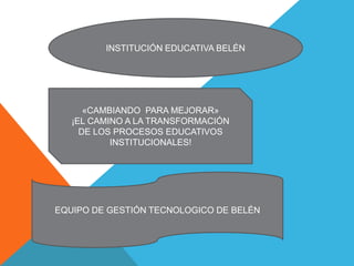 INSTITUCIÓN EDUCATIVA BELÉN

«CAMBIANDO PARA MEJORAR»
¡EL CAMINO A LA TRANSFORMACIÓN
DE LOS PROCESOS EDUCATIVOS
INSTITUCIONALES!

EQUIPO DE GESTIÓN TECNOLOGICO DE BELÉN

 