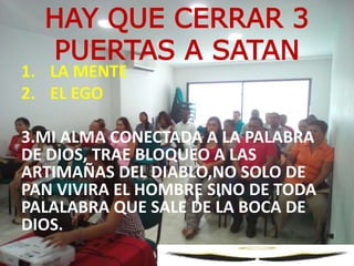 1. LA MENTE
2. EL EGO
3.MI ALMA CONECTADA A LA PALABRA
DE DIOS, TRAE BLOQUEO A LAS
ARTIMAÑAS DEL DIABLO,NO SOLO DE
PAN VIVIRA EL HOMBRE SINO DE TODA
PALALABRA QUE SALE DE LA BOCA DE
DIOS.
HAY QUE CERRAR 3
PUERTAS A SATAN
 