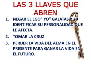 1. NEGAR EL EGO” YO” GALATAS 2.20
IDENTIFICAR SU PERSONALIDAD QUE
LE AFECTA.
2. TOMAR LA CRUZ
3. PERDER LA VIDA DEL ALMA EN EL
PRESENTE PARA GANAR LA VIDA EN
EL FUTURO.
LAS 3 LLAVES QUE
ABREN
 