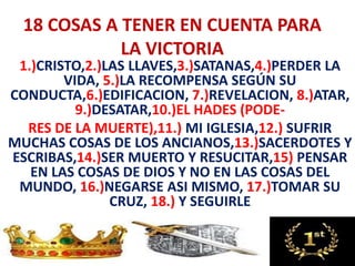 18 COSAS A TENER EN CUENTA PARA
LA VICTORIA
1.)CRISTO,2.)LAS LLAVES,3.)SATANAS,4.)PERDER LA
VIDA, 5.)LA RECOMPENSA SEGÚN SU
CONDUCTA,6.)EDIFICACION, 7.)REVELACION, 8.)ATAR,
9.)DESATAR,10.)EL HADES (PODE-
RES DE LA MUERTE),11.) MI IGLESIA,12.) SUFRIR
MUCHAS COSAS DE LOS ANCIANOS,13.)SACERDOTES Y
ESCRIBAS,14.)SER MUERTO Y RESUCITAR,15) PENSAR
EN LAS COSAS DE DIOS Y NO EN LAS COSAS DEL
MUNDO, 16.)NEGARSE ASI MISMO, 17.)TOMAR SU
CRUZ, 18.) Y SEGUIRLE
 