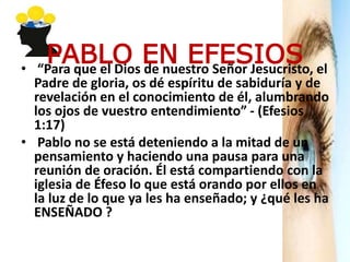 PABLO EN EFESIOS• “Para que el Dios de nuestro Señor Jesucristo, el
Padre de gloria, os dé espíritu de sabiduría y de
revelación en el conocimiento de él, alumbrando
los ojos de vuestro entendimiento” - (Efesios
1:17)
• Pablo no se está deteniendo a la mitad de un
pensamiento y haciendo una pausa para una
reunión de oración. Él está compartiendo con la
iglesia de Éfeso lo que está orando por ellos en
la luz de lo que ya les ha enseñado; y ¿qué les ha
ENSEÑADO ?
 