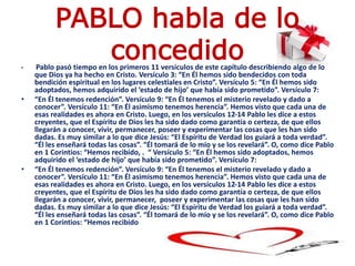 PABLO habla de lo
concedido• Pablo pasó tiempo en los primeros 11 versículos de este capítulo describiendo algo de lo
que Dios ya ha hecho en Cristo. Versículo 3: “En Él hemos sido bendecidos con toda
bendición espiritual en los lugares celestiales en Cristo”. Versículo 5: “En Él hemos sido
adoptados, hemos adquirido el ‘estado de hijo’ que había sido prometido”. Versículo 7:
• “En Él tenemos redención”. Versículo 9: “En Él tenemos el misterio revelado y dado a
conocer”. Versículo 11: “En Él asimismo tenemos herencia”. Hemos visto que cada una de
esas realidades es ahora en Cristo. Luego, en los versículos 12-14 Pablo les dice a estos
creyentes, que el Espíritu de Dios les ha sido dado como garantía o certeza, de que ellos
llegarán a conocer, vivir, permanecer, poseer y experimentar las cosas que les han sido
dadas. Es muy similar a lo que dice Jesús: “El Espíritu de Verdad los guiará a toda verdad”.
“Él les enseñará todas las cosas”. “Él tomará de lo mío y se los revelará”. O, como dice Pablo
en 1 Corintios: “Hemos recibido, . “ Versículo 5: “En Él hemos sido adoptados, hemos
adquirido el ‘estado de hijo’ que había sido prometido”. Versículo 7:
• “En Él tenemos redención”. Versículo 9: “En Él tenemos el misterio revelado y dado a
conocer”. Versículo 11: “En Él asimismo tenemos herencia”. Hemos visto que cada una de
esas realidades es ahora en Cristo. Luego, en los versículos 12-14 Pablo les dice a estos
creyentes, que el Espíritu de Dios les ha sido dado como garantía o certeza, de que ellos
llegarán a conocer, vivir, permanecer, poseer y experimentar las cosas que les han sido
dadas. Es muy similar a lo que dice Jesús: “El Espíritu de Verdad los guiará a toda verdad”.
“Él les enseñará todas las cosas”. “Él tomará de lo mío y se los revelará”. O, como dice Pablo
en 1 Corintios: “Hemos recibido
 
